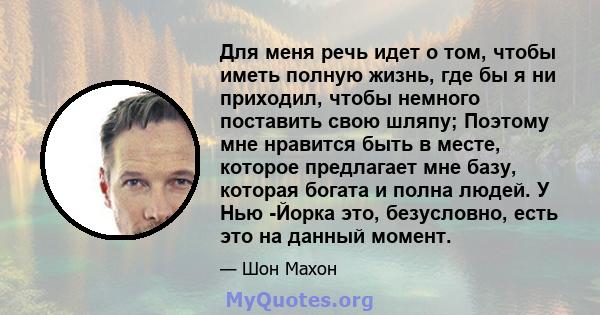 Для меня речь идет о том, чтобы иметь полную жизнь, где бы я ни приходил, чтобы немного поставить свою шляпу; Поэтому мне нравится быть в месте, которое предлагает мне базу, которая богата и полна людей. У Нью -Йорка