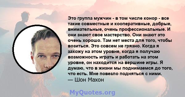 Это группа мужчин - в том числе конор - все такие совместные и кооперативные, добрые, внимательные, очень профессиональные. И они знают свое мастерство. Они знают это очень хорошо. Там нет места для того, чтобы