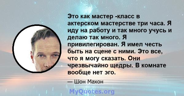 Это как мастер -класс в актерском мастерстве три часа. Я иду на работу и так много учусь и делаю так много. Я привилегирован. Я имел честь быть на сцене с ними. Это все, что я могу сказать. Они чрезвычайно щедры. В