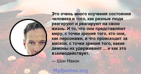 Это очень много изучения состояния человека и того, как разные люди реагируют и реагируют на свою жизнь. И то, что они представляют миру, с точки зрения того, кто они, как персонажи, и что происходит за маской, с точки