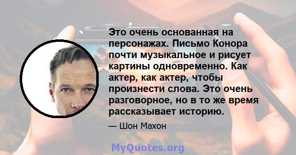 Это очень основанная на персонажах. Письмо Конора почти музыкальное и рисует картины одновременно. Как актер, как актер, чтобы произнести слова. Это очень разговорное, но в то же время рассказывает историю.