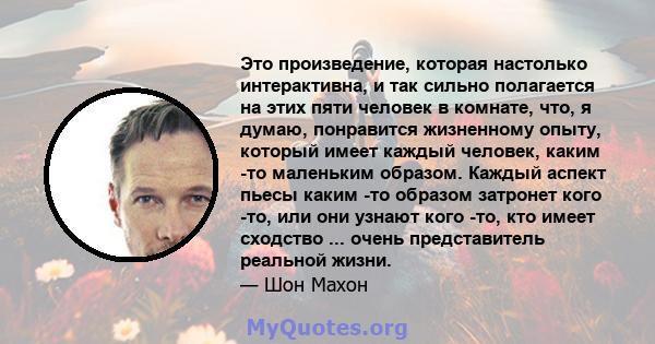 Это произведение, которая настолько интерактивна, и так сильно полагается на этих пяти человек в комнате, что, я думаю, понравится жизненному опыту, который имеет каждый человек, каким -то маленьким образом. Каждый