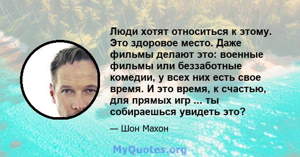 Люди хотят относиться к этому. Это здоровое место. Даже фильмы делают это: военные фильмы или беззаботные комедии, у всех них есть свое время. И это время, к счастью, для прямых игр ... ты собираешься увидеть это?