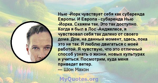 Нью -Йорк чувствует себя как субаренда Европы. И Европа - субаренда Нью -Йорка. Скажем так. Это так доступно. Когда я был в Лос -Анджелесе, я чувствовал себя так далеко от своего дома. Дом, на данный момент, здесь, пока 