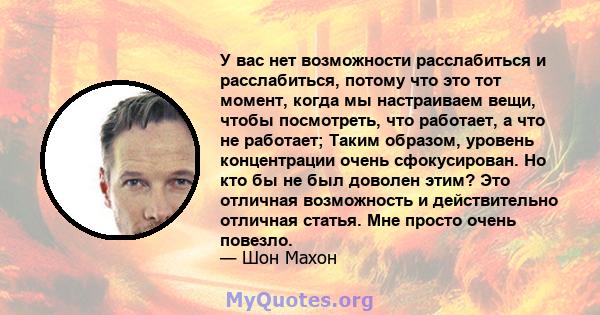 У вас нет возможности расслабиться и расслабиться, потому что это тот момент, когда мы настраиваем вещи, чтобы посмотреть, что работает, а что не работает; Таким образом, уровень концентрации очень сфокусирован. Но кто