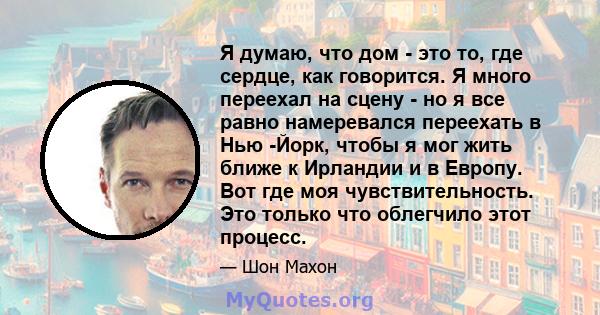 Я думаю, что дом - это то, где сердце, как говорится. Я много переехал на сцену - но я все равно намеревался переехать в Нью -Йорк, чтобы я мог жить ближе к Ирландии и в Европу. Вот где моя чувствительность. Это только