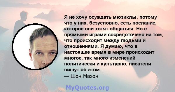 Я не хочу осуждать мюзиклы, потому что у них, безусловно, есть послание, которое они хотят общаться. Но с прямыми играми сосредоточено на том, что происходит между людьми и отношениями. Я думаю, что в настоящее время в