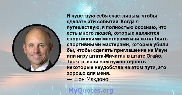 Я чувствую себя счастливым, чтобы сделать эти события. Когда я путешествую, я полностью осознаю, что есть много людей, которые являются спортивными мастерами или хотят быть спортивными мастерами, которые убили бы, чтобы 