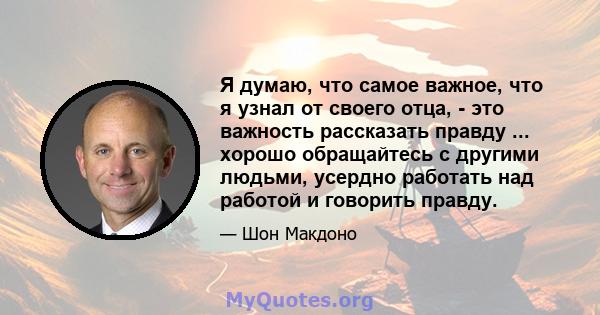 Я думаю, что самое важное, что я узнал от своего отца, - это важность рассказать правду ... хорошо обращайтесь с другими людьми, усердно работать над работой и говорить правду.