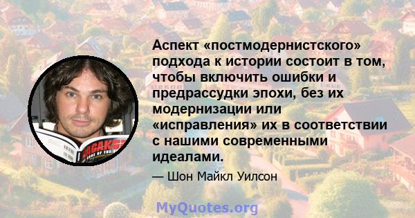 Аспект «постмодернистского» подхода к истории состоит в том, чтобы включить ошибки и предрассудки эпохи, без их модернизации или «исправления» их в соответствии с нашими современными идеалами.