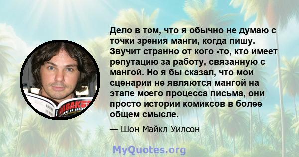 Дело в том, что я обычно не думаю с точки зрения манги, когда пишу. Звучит странно от кого -то, кто имеет репутацию за работу, связанную с мангой. Но я бы сказал, что мои сценарии не являются мангой на этапе моего