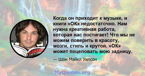 Когда он приходит к музыке, и книги «ОК» недостаточно. Нам нужна креативная работа, которая нас постигает! Что мы не можем поверить в красоту, мозги, стиль и крутой. «ОК» может поцеловать мою задницу.