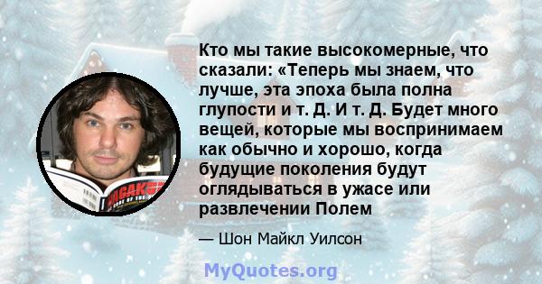 Кто мы такие высокомерные, что сказали: «Теперь мы знаем, что лучше, эта эпоха была полна глупости и т. Д. И т. Д. Будет много вещей, которые мы воспринимаем как обычно и хорошо, когда будущие поколения будут