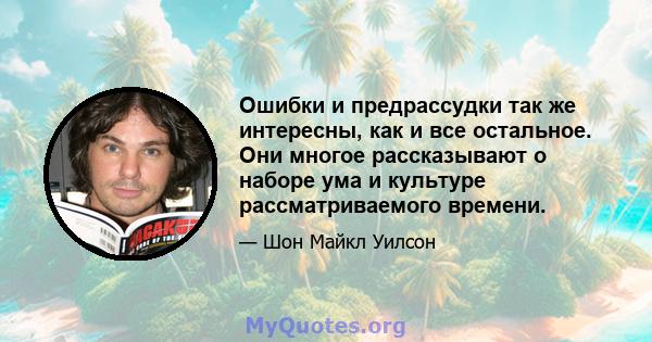 Ошибки и предрассудки так же интересны, как и все остальное. Они многое рассказывают о наборе ума и культуре рассматриваемого времени.