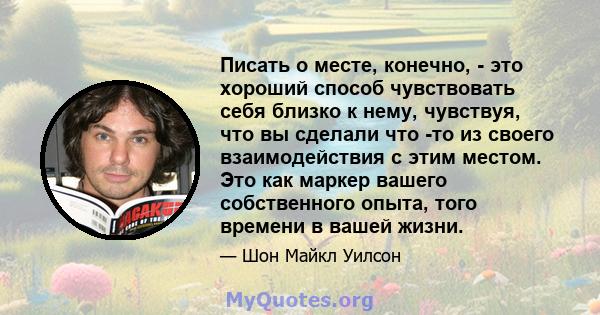 Писать о месте, конечно, - это хороший способ чувствовать себя близко к нему, чувствуя, что вы сделали что -то из своего взаимодействия с этим местом. Это как маркер вашего собственного опыта, того времени в вашей жизни.