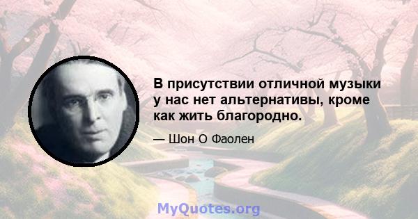 В присутствии отличной музыки у нас нет альтернативы, кроме как жить благородно.