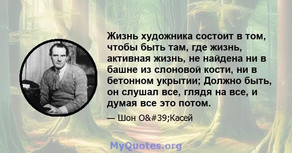 Жизнь художника состоит в том, чтобы быть там, где жизнь, активная жизнь, не найдена ни в башне из слоновой кости, ни в бетонном укрытии; Должно быть, он слушал все, глядя на все, и думая все это потом.