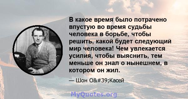 В какое время было потрачено впустую во время судьбы человека в борьбе, чтобы решить, какой будет следующий мир человека! Чем увлекается усилия, чтобы выяснить, тем меньше он знал о нынешнем, в котором он жил.