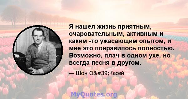 Я нашел жизнь приятным, очаровательным, активным и каким -то ужасающим опытом, и мне это понравилось полностью. Возможно, плач в одном ухе, но всегда песня в другом.