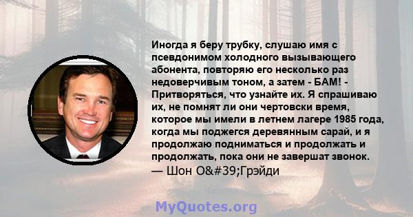 Иногда я беру трубку, слушаю имя с псевдонимом холодного вызывающего абонента, повторяю его несколько раз недоверчивым тоном, а затем - БАМ! - Притворяться, что узнайте их. Я спрашиваю их, не помнят ли они чертовски