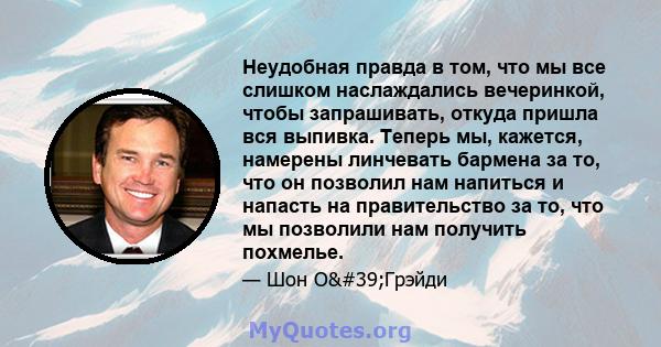 Неудобная правда в том, что мы все слишком наслаждались вечеринкой, чтобы запрашивать, откуда пришла вся выпивка. Теперь мы, кажется, намерены линчевать бармена за то, что он позволил нам напиться и напасть на