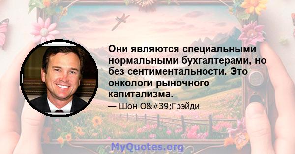 Они являются специальными нормальными бухгалтерами, но без сентиментальности. Это онкологи рыночного капитализма.