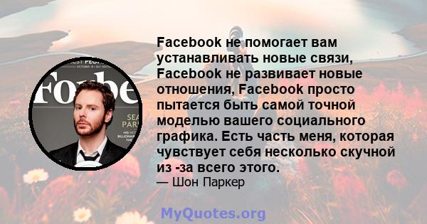 Facebook не помогает вам устанавливать новые связи, Facebook не развивает новые отношения, Facebook просто пытается быть самой точной моделью вашего социального графика. Есть часть меня, которая чувствует себя несколько 