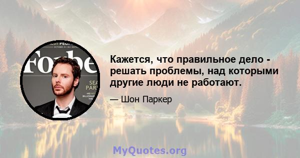 Кажется, что правильное дело - решать проблемы, над которыми другие люди не работают.