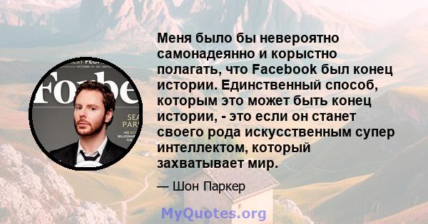 Меня было бы невероятно самонадеянно и корыстно полагать, что Facebook был конец истории. Единственный способ, которым это может быть конец истории, - это если он станет своего рода искусственным супер интеллектом,