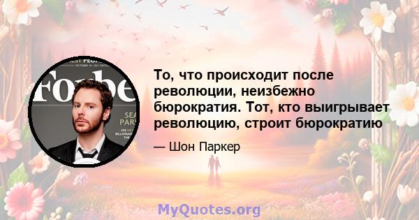 То, что происходит после революции, неизбежно бюрократия. Тот, кто выигрывает революцию, строит бюрократию