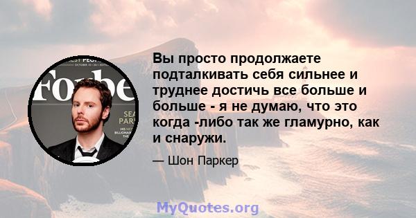 Вы просто продолжаете подталкивать себя сильнее и труднее достичь все больше и больше - я не думаю, что это когда -либо так же гламурно, как и снаружи.