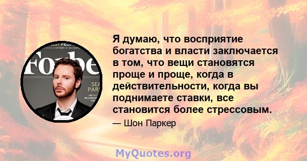 Я думаю, что восприятие богатства и власти заключается в том, что вещи становятся проще и проще, когда в действительности, когда вы поднимаете ставки, все становится более стрессовым.