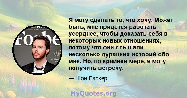 Я могу сделать то, что хочу. Может быть, мне придется работать усерднее, чтобы доказать себя в некоторых новых отношениях, потому что они слышали несколько дурацких историй обо мне. Но, по крайней мере, я могу получить