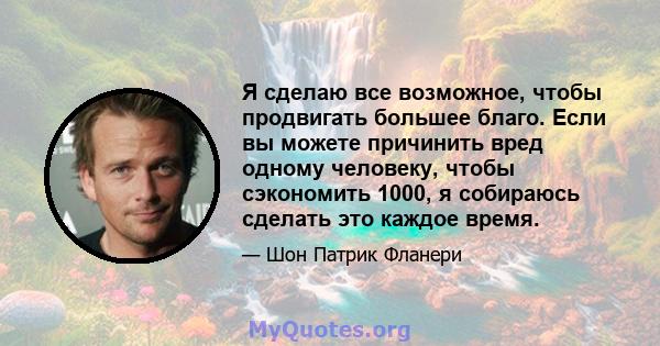 Я сделаю все возможное, чтобы продвигать большее благо. Если вы можете причинить вред одному человеку, чтобы сэкономить 1000, я собираюсь сделать это каждое время.