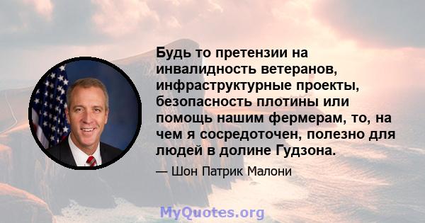 Будь то претензии на инвалидность ветеранов, инфраструктурные проекты, безопасность плотины или помощь нашим фермерам, то, на чем я сосредоточен, полезно для людей в долине Гудзона.