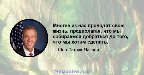 Многие из нас проводят свою жизнь, предполагая, что мы собираемся добраться до того, что мы хотим сделать.