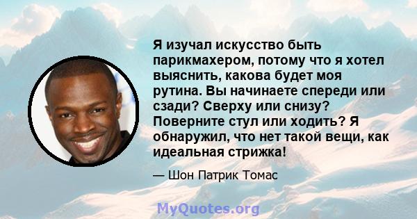 Я изучал искусство быть парикмахером, потому что я хотел выяснить, какова будет моя рутина. Вы начинаете спереди или сзади? Сверху или снизу? Поверните стул или ходить? Я обнаружил, что нет такой вещи, как идеальная