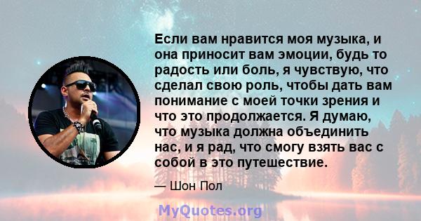 Если вам нравится моя музыка, и она приносит вам эмоции, будь то радость или боль, я чувствую, что сделал свою роль, чтобы дать вам понимание с моей точки зрения и что это продолжается. Я думаю, что музыка должна