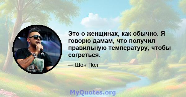 Это о женщинах, как обычно. Я говорю дамам, что получил правильную температуру, чтобы согреться.