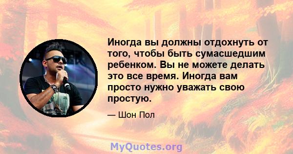 Иногда вы должны отдохнуть от того, чтобы быть сумасшедшим ребенком. Вы не можете делать это все время. Иногда вам просто нужно уважать свою простую.