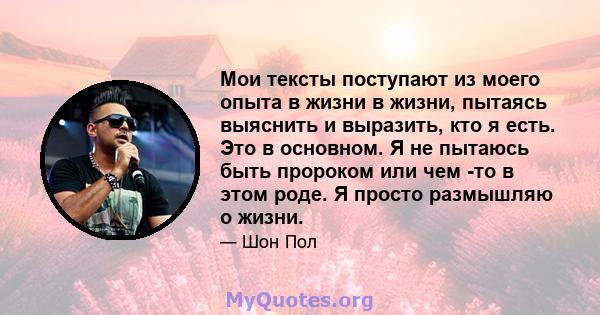 Мои тексты поступают из моего опыта в жизни в жизни, пытаясь выяснить и выразить, кто я есть. Это в основном. Я не пытаюсь быть пророком или чем -то в этом роде. Я просто размышляю о жизни.