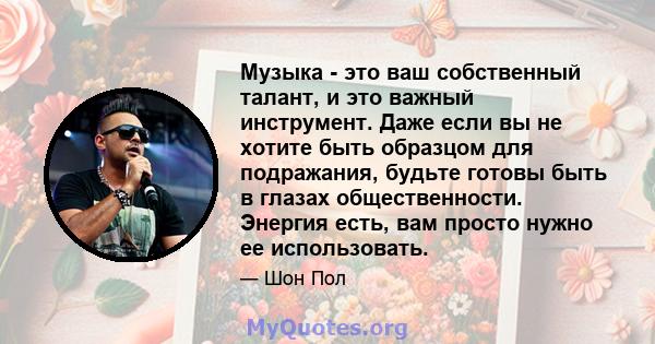 Музыка - это ваш собственный талант, и это важный инструмент. Даже если вы не хотите быть образцом для подражания, будьте готовы быть в глазах общественности. Энергия есть, вам просто нужно ее использовать.