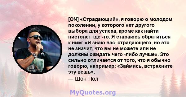 [ON] «Страдающий», я говорю о молодом поколении, у которого нет другого выбора для успеха, кроме как найти пистолет где -то. Я стараюсь обратиться к ним: «Я знаю вас, страдающего, но это не значит, что вы не можете или