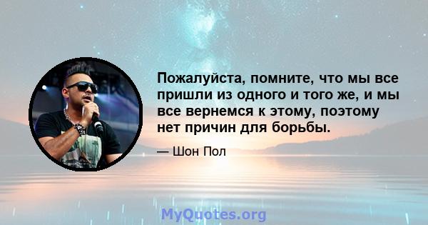 Пожалуйста, помните, что мы все пришли из одного и того же, и мы все вернемся к этому, поэтому нет причин для борьбы.