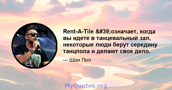 Rent-A-Tile 'означает, когда вы идете в танцевальный зал, некоторые люди берут середину танцпола и делают свое дело.