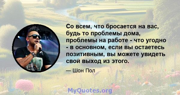 Со всем, что бросается на вас, будь то проблемы дома, проблемы на работе - что угодно - в основном, если вы остаетесь позитивным, вы можете увидеть свой выход из этого.