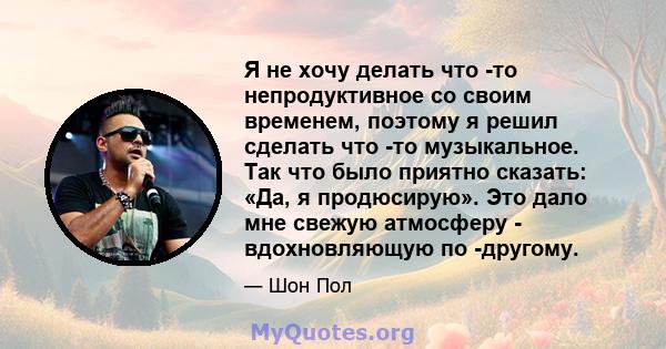 Я не хочу делать что -то непродуктивное со своим временем, поэтому я решил сделать что -то музыкальное. Так что было приятно сказать: «Да, я продюсирую». Это дало мне свежую атмосферу - вдохновляющую по -другому.