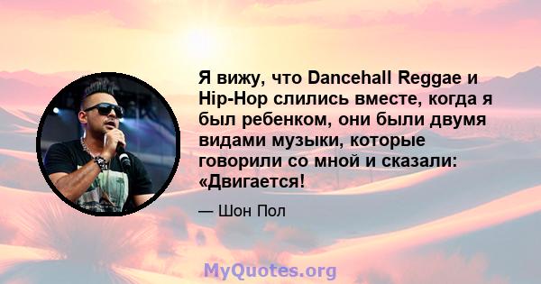 Я вижу, что Dancehall Reggae и Hip-Hop слились вместе, когда я был ребенком, они были двумя видами музыки, которые говорили со мной и сказали: «Двигается!