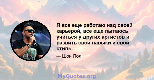 Я все еще работаю над своей карьерой, все еще пытаюсь учиться у других артистов и развить свои навыки и свой стиль.