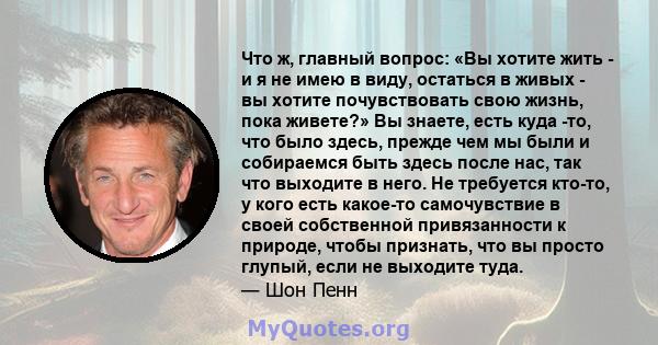 Что ж, главный вопрос: «Вы хотите жить - и я не имею в виду, остаться в живых - вы хотите почувствовать свою жизнь, пока живете?» Вы знаете, есть куда -то, что было здесь, прежде чем мы были и собираемся быть здесь